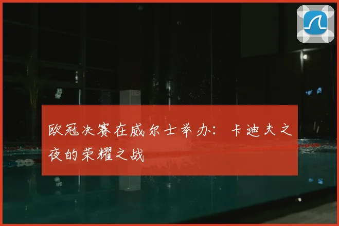 欧冠决赛在威尔士举办:卡迪夫之夜的荣耀之战