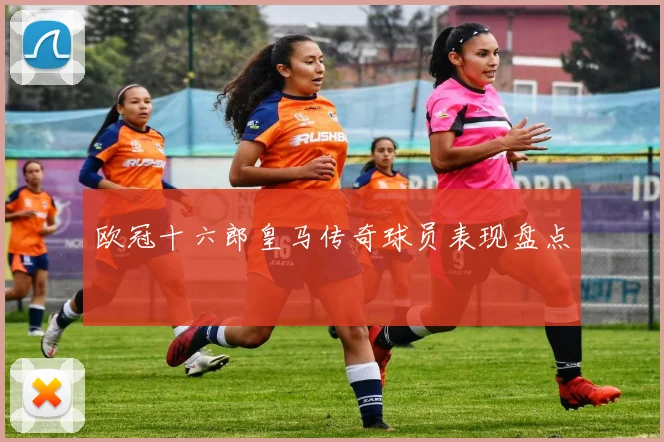 欧冠十六郎皇马传奇球员表现盘点
